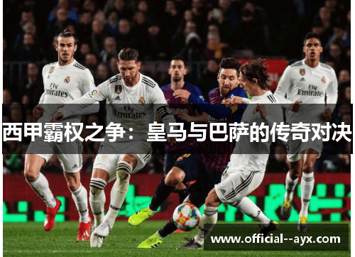 西甲霸权之争:皇马与巴萨的传奇对决 西甲霸权之争:皇马与巴萨的传奇对决