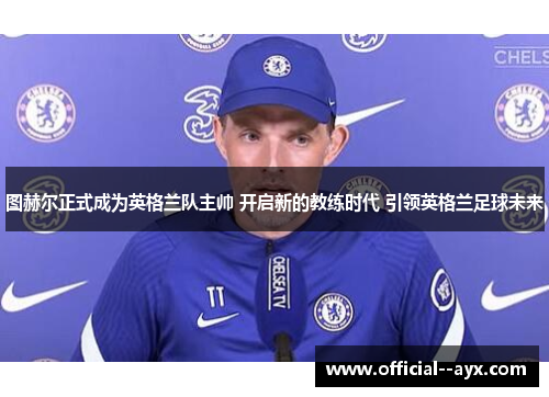 图赫尔正式成为英格兰队主帅 开启新的教练时代 引领英格兰足球未来