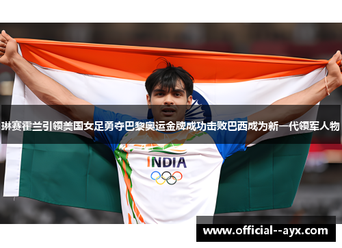 琳赛霍兰引领美国女足勇夺巴黎奥运金牌成功击败巴西成为新一代领军人物