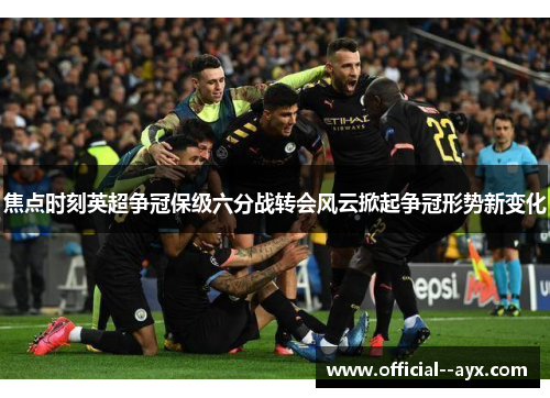 焦点时刻英超争冠保级六分战转会风云掀起争冠形势新变化