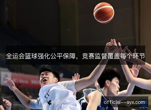 全运会篮球强化公平保障，竞赛监督覆盖每个环节